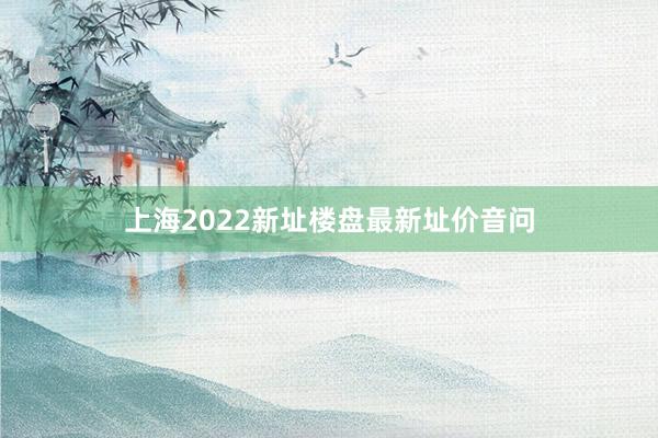 上海2022新址楼盘最新址价音问